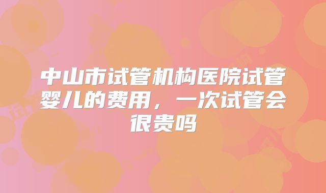 中山市试管机构医院试管婴儿的费用，一次试管会很贵吗