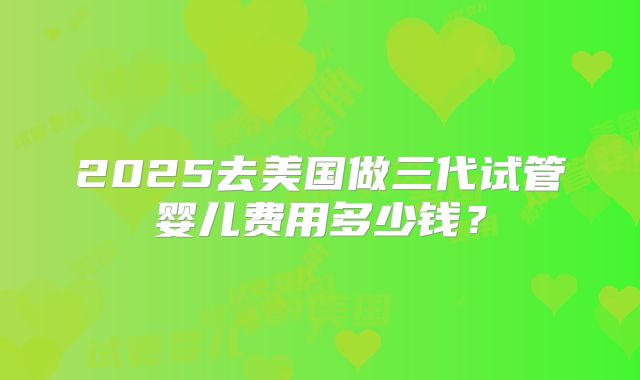 2025去美国做三代试管婴儿费用多少钱?