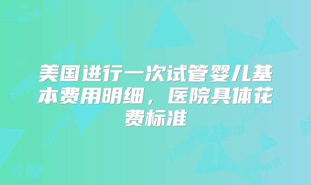 美国进行一次试管婴儿基本费用明细，医院具体花费标准