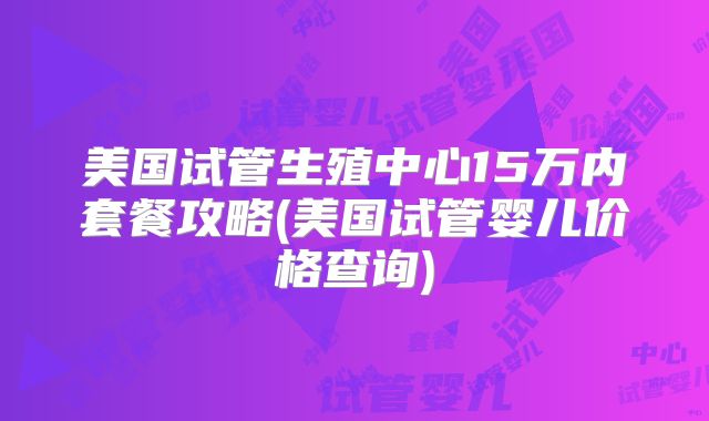 美国试管生殖中心15万内套餐攻略(美国试管婴儿价格查询)