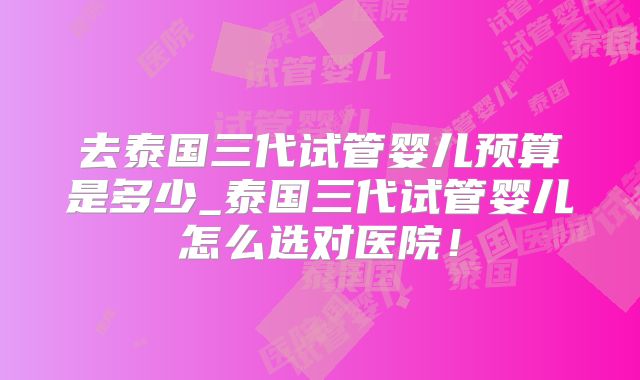 去泰国三代试管婴儿预算是多少_泰国三代试管婴儿怎么选对医院！