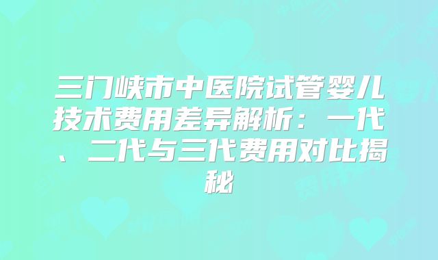 三门峡市中医院试管婴儿技术费用差异解析：一代、二代与三代费用对比揭秘