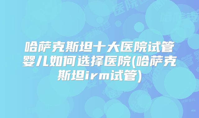 哈萨克斯坦十大医院试管婴儿如何选择医院(哈萨克斯坦irm试管)