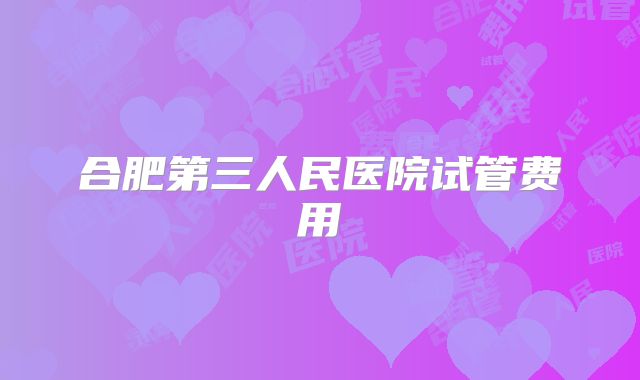 合肥第三人民医院试管费用