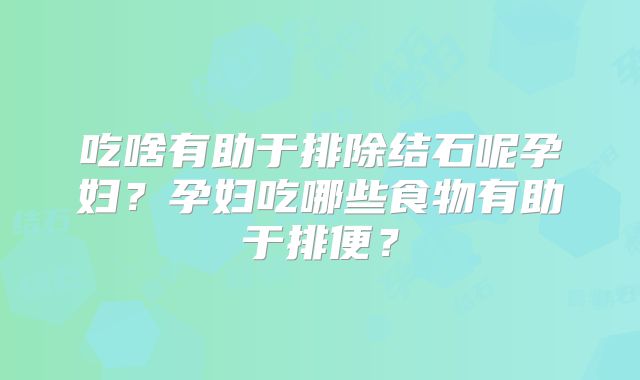 吃啥有助于排除结石呢孕妇?孕妇吃哪些食物有助于排便?