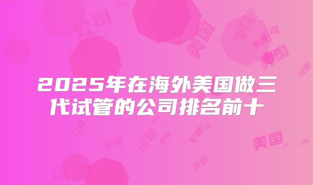 2025年在海外美国做三代试管的公司排名前十