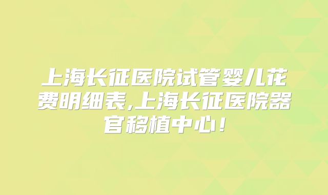 上海长征医院试管婴儿花费明细表,上海长征医院器官移植中心！
