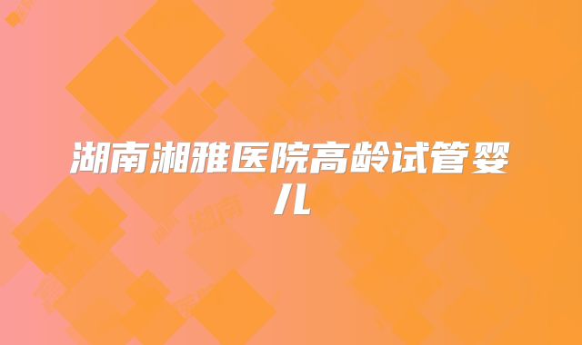 湖南湘雅医院高龄试管婴儿