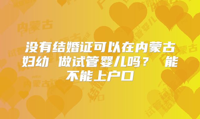 没有结婚证可以在内蒙古妇幼 做试管婴儿吗？ 能不能上户口