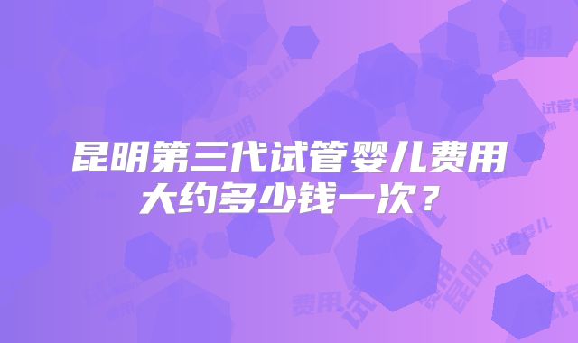 昆明第三代试管婴儿费用大约多少钱一次？