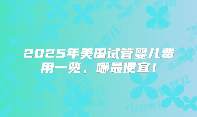 2025年美国试管婴儿费用一览，哪最便宜！