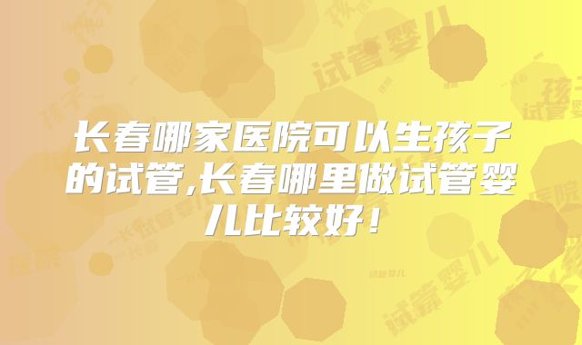 长春哪家医院可以生孩子的试管,长春哪里做试管婴儿比较好！