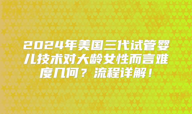 2024年美国三代试管婴儿技术对大龄女性而言难度几何?流程详解!
