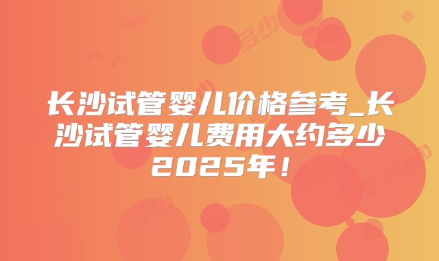 长沙试管婴儿价格参考_长沙试管婴儿费用大约多少2025年！