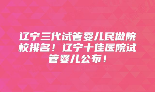 辽宁三代试管婴儿民做院校排名!辽宁十佳医院试管婴儿公布!