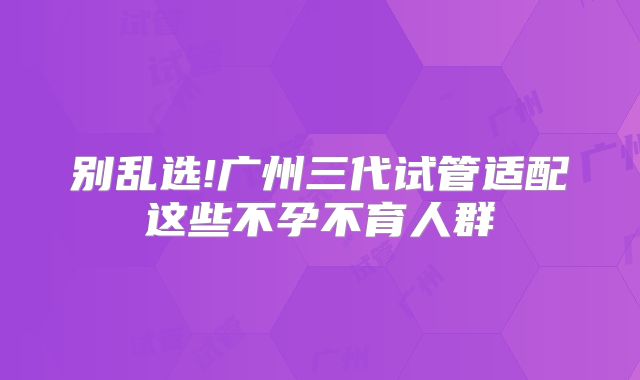 别乱选!广州三代试管适配这些不孕不育人群