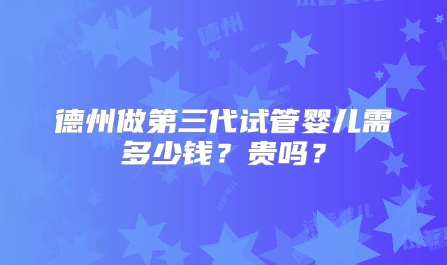 德州做第三代试管婴儿需多少钱？贵吗？