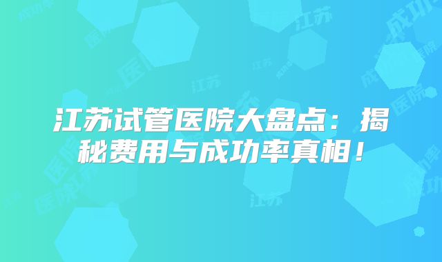 江苏试管医院大盘点：揭秘费用与成功率真相！