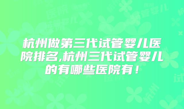 杭州做第三代试管婴儿医院排名,杭州三代试管婴儿的有哪些医院有！