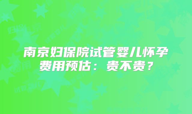 南京妇保院试管婴儿怀孕费用预估:贵不贵?