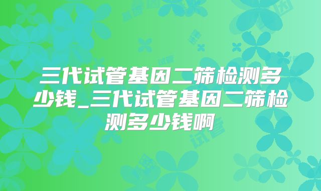 三代试管基因二筛检测多少钱_三代试管基因二筛检测多少钱啊
