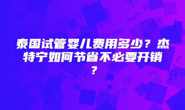 泰国试管婴儿费用多少？杰特宁如何节省不必要开销？