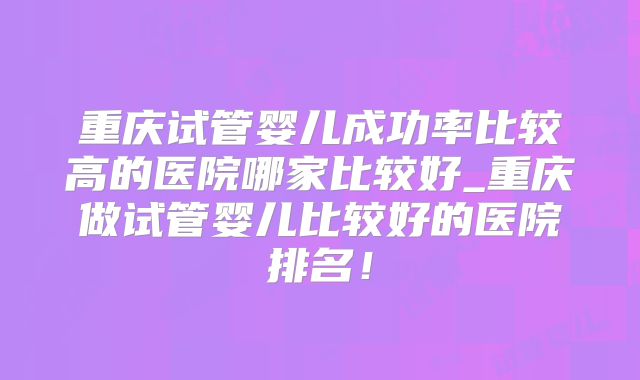 重庆试管婴儿成功率比较高的医院哪家比较好_重庆做试管婴儿比较好的医院排名！