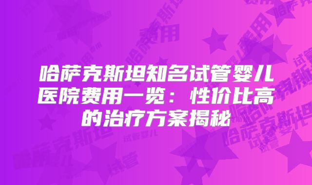 哈萨克斯坦知名试管婴儿医院费用一览：性价比高的治疗方案揭秘