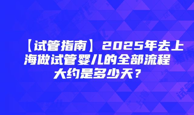 【试管指南】2025年去上海做试管婴儿的全部流程大约是多少天？