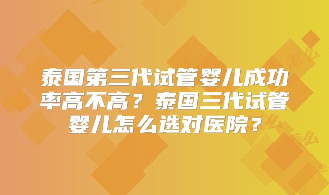 泰国第三代试管婴儿成功率高不高？泰国三代试管婴儿怎么选对医院？