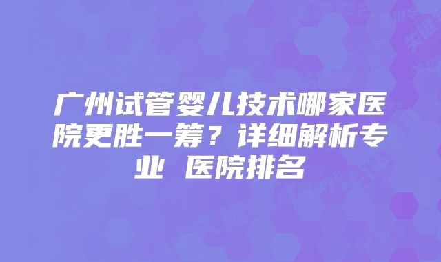 广州试管婴儿技术哪家医院更胜一筹？详细解析专业 医院排名