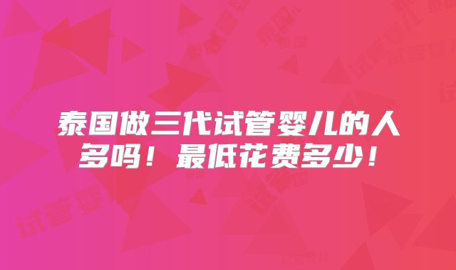 泰国做三代试管婴儿的人多吗！最低花费多少！