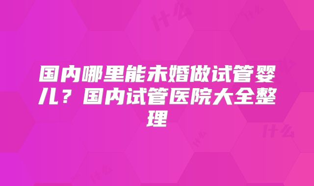国内哪里能未婚做试管婴儿?国内试管医院大全整理