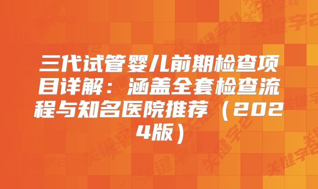三代试管婴儿前期检查项目详解：涵盖全套检查流程与知名医院推荐（2024版）