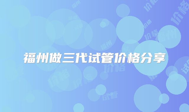 福州做三代试管价格分享