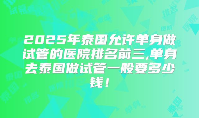 2025年泰国允许单身做试管的医院排名前三,单身去泰国做试管一般要多少钱！