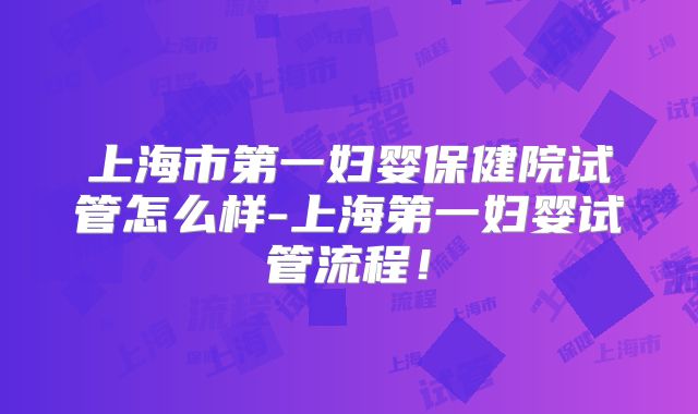 上海市第一妇婴保健院试管怎么样-上海第一妇婴试管流程！