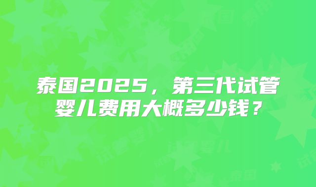 泰国2025,第三代试管婴儿费用大概多少钱?