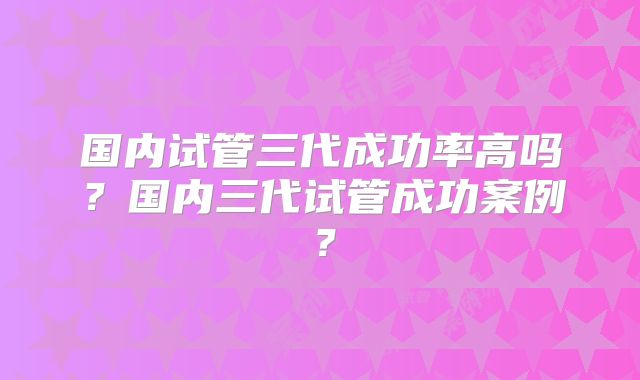 国内试管三代成功率高吗？国内三代试管成功案例？