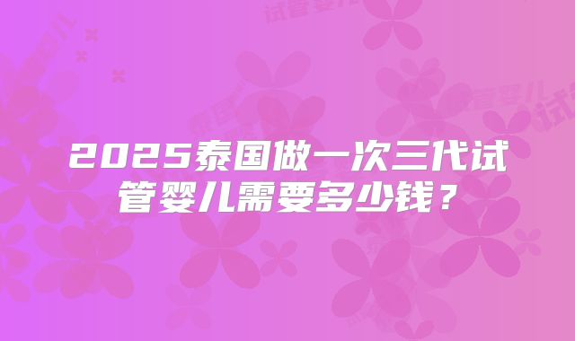 2025泰国做一次三代试管婴儿需要多少钱？