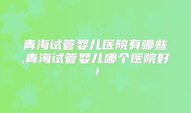青海试管婴儿医院有哪些,青海试管婴儿哪个医院好！