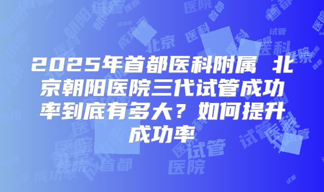 2025年首都医科附属 北京朝阳医院三代试管成功率到底有多大?如何提升成功率
