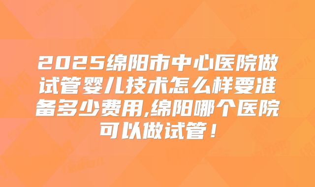 2025绵阳市中心医院做试管婴儿技术怎么样要准备多少费用,绵阳哪个医院可以做试管!