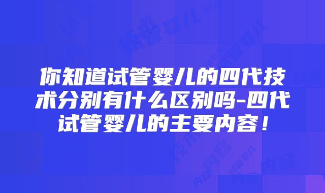 你知道试管婴儿的四代技术分别有什么区别吗-四代试管婴儿的主要内容！