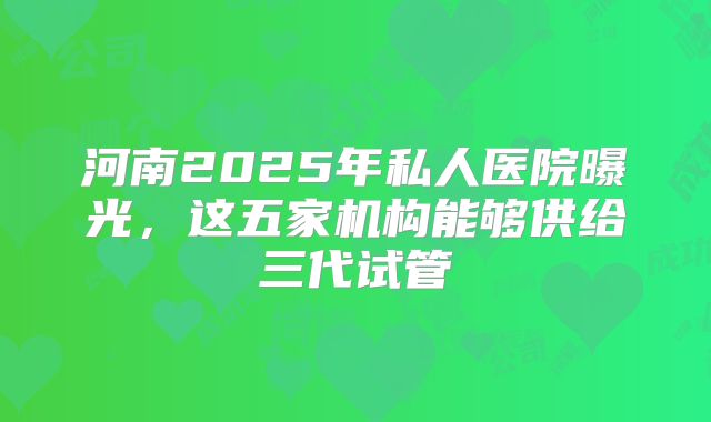 河南2025年私人医院曝光，这五家机构能够供给三代试管