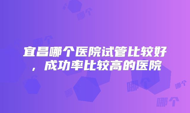 宜昌哪个医院试管比较好，成功率比较高的医院