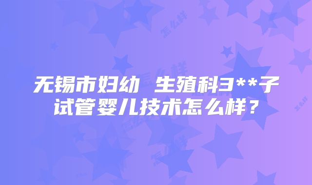 无锡市妇幼 生殖科3**子试管婴儿技术怎么样?