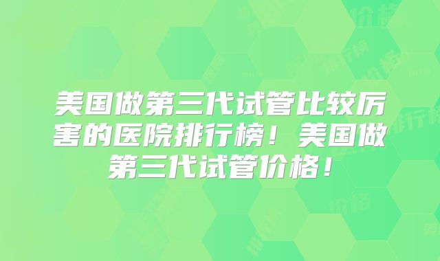 美国做第三代试管比较厉害的医院排行榜！美国做第三代试管价格！