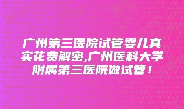 广州第三医院试管婴儿真实花费解密,广州医科大学附属第三医院做试管！