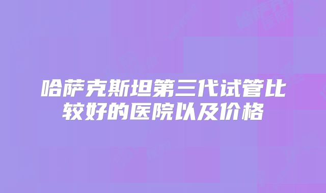哈萨克斯坦第三代试管比较好的医院以及价格